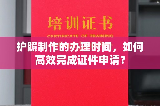 顺城护照制作的办理时间，如何高效完成证件申请？