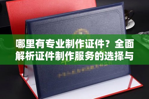顺城哪里有专业制作证件？全面解析证件制作服务的选择与注意事项