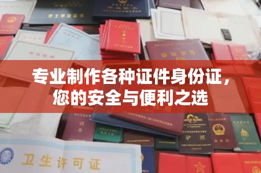 顺城专业制作各种证件身份证，您的安全与便利之选