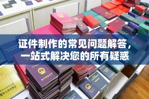 顺城证件制作的常见问题解答，一站式解决您的所有疑惑