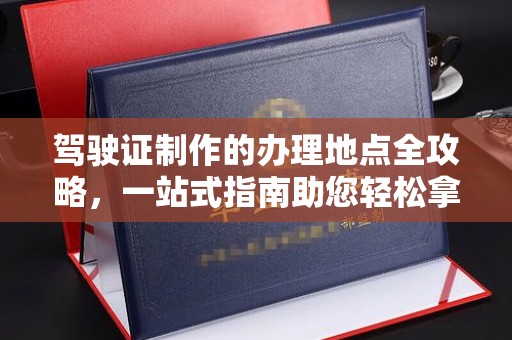 顺城驾驶证制作的办理地点全攻略，一站式指南助您轻松拿证