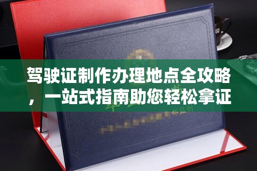 顺城驾驶证制作办理地点全攻略，一站式指南助您轻松拿证
